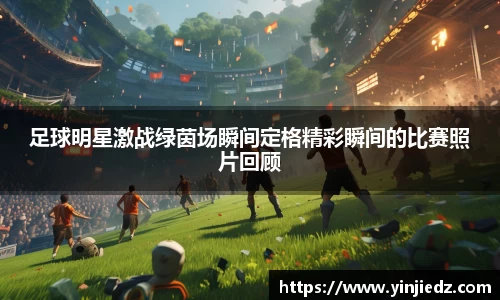 足球明星激战绿茵场瞬间定格精彩瞬间的比赛照片回顾