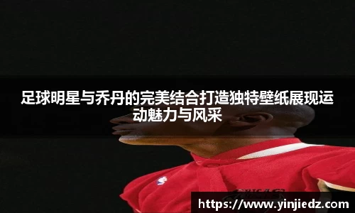 足球明星与乔丹的完美结合打造独特壁纸展现运动魅力与风采